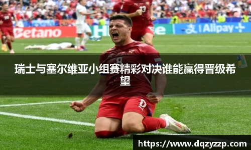 瑞士与塞尔维亚小组赛精彩对决谁能赢得晋级希望